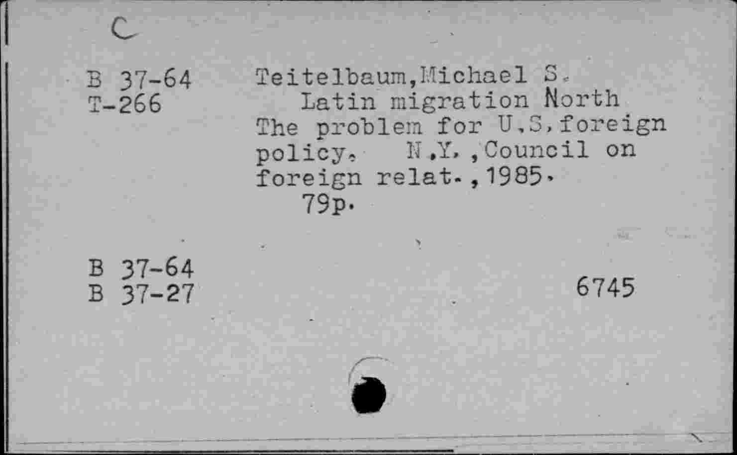 ﻿B 37-64 T-266	Teitelbaum,Michael S, Latin migration North The problem for U.S,foreign policy» N.Y, , Council on foreign relat-,1985’ 79p-
B 37-64 B 37-27	■» 6745